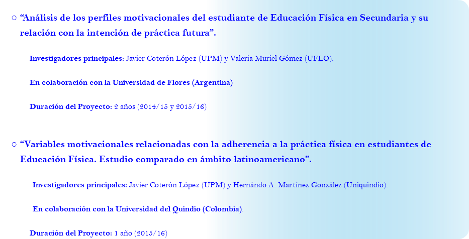 “Análisis de los perfiles motivacionales del estudiante de Educación Física en Secundaria y su relación con la intención de práctica futura”. Investigadores principales: Javier Coterón López (UPM) y Valeria Muriel Gómez (UFLO). En colaboración con la Universidad de Flores (Argentina) Duración del Proyecto: 2 años (2014/15 y 2015/16) “Variables motivacionales relacionadas con la adherencia a la práctica física en estudiantes de Educación Física. Estudio comparado en ámbito latinoamericano”. Investigadores principales: Javier Coterón López (UPM) y Hernándo A. Martínez González (Uniquindio). En colaboración con la Universidad del Quindio (Colombia). Duración del Proyecto: 1 año (2015/16)