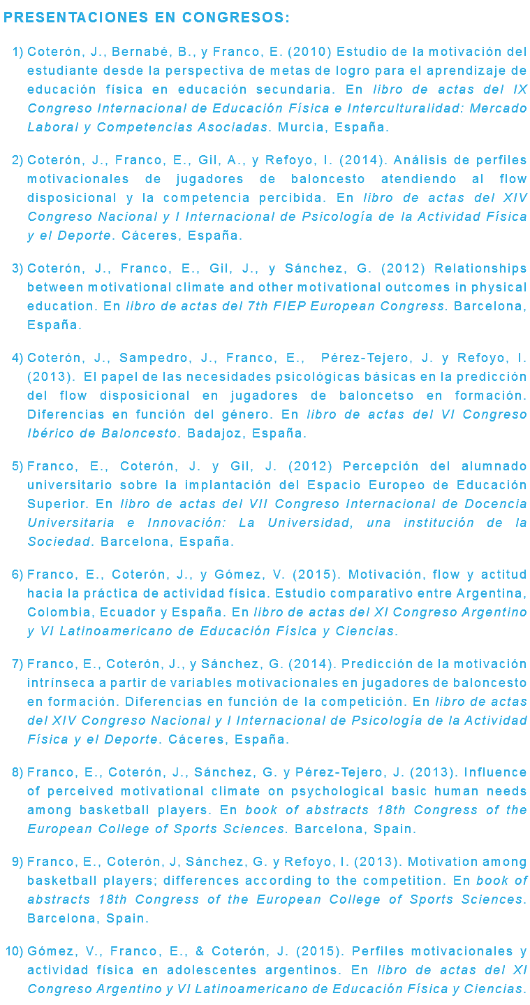 PRESENTACIONES EN CONGRESOS: Coterón, J., Bernabé, B., y Franco, E. (2010) Estudio de la motivación del estudiante desde la perspectiva de metas de logro para el aprendizaje de educación física en educación secundaria. En libro de actas del IX Congreso Internacional de Educación Física e Interculturalidad: Mercado Laboral y Competencias Asociadas. Murcia, España. Coterón, J., Franco, E., Gil, A., y Refoyo, I. (2014). Análisis de perfiles motivacionales de jugadores de baloncesto atendiendo al flow disposicional y la competencia percibida. En libro de actas del XIV Congreso Nacional y I Internacional de Psicología de la Actividad Física y el Deporte. Cáceres, España. Coterón, J., Franco, E., Gil, J., y Sánchez, G. (2012) Relationships between motivational climate and other motivational outcomes in physical education. En libro de actas del 7th FIEP European Congress. Barcelona, España. Coterón, J., Sampedro, J., Franco, E., Pérez-Tejero, J. y Refoyo, I. (2013). El papel de las necesidades psicológicas básicas en la predicción del flow disposicional en jugadores de baloncetso en formación. Diferencias en función del género. En libro de actas del VI Congreso Ibérico de Baloncesto. Badajoz, España. Franco, E., Coterón, J. y Gil, J. (2012) Percepción del alumnado universitario sobre la implantación del Espacio Europeo de Educación Superior. En libro de actas del VII Congreso Internacional de Docencia Universitaria e Innovación: La Universidad, una institución de la Sociedad. Barcelona, España. Franco, E., Coterón, J., y Gómez, V. (2015). Motivación, flow y actitud hacia la práctica de actividad física. Estudio comparativo entre Argentina, Colombia, Ecuador y España. En libro de actas del XI Congreso Argentino y VI Latinoamericano de Educación Física y Ciencias. Franco, E., Coterón, J., y Sánchez, G. (2014). Predicción de la motivación intrínseca a partir de variables motivacionales en jugadores de baloncesto en formación. Diferencias en función de la competición. En libro de actas del XIV Congreso Nacional y I Internacional de Psicología de la Actividad Física y el Deporte. Cáceres, España. Franco, E., Coterón, J., Sánchez, G. y Pérez-Tejero, J. (2013). Influence of perceived motivational climate on psychological basic human needs among basketball players. En book of abstracts 18th Congress of the European College of Sports Sciences. Barcelona, Spain. Franco, E., Coterón, J, Sánchez, G. y Refoyo, I. (2013). Motivation among basketball players; differences according to the competition. En book of abstracts 18th Congress of the European College of Sports Sciences. Barcelona, Spain. Gómez, V., Franco, E., & Coterón, J. (2015). Perfiles motivacionales y actividad física en adolescentes argentinos. En libro de actas del XI Congreso Argentino y VI Latinoamericano de Educación Física y Ciencias.
