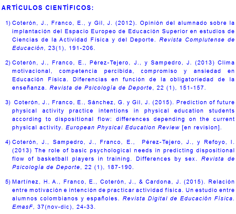 ARTÍCULOS CIENTÍFICOS: Coterón, J., Franco, E., y Gil, J. (2012). Opinión del alumnado sobre la implantación del Espacio Europeo de Educación Superior en estudios de Ciencias de la Actividad Física y del Deporte. Revista Complutense de Educación, 23(1), 191-206. Coterón, J., Franco, E., Pérez-Tejero, J., y Sampedro, J. (2013) Clima motivacional, competencia percibida, compromiso y ansiedad en Educación Física. Diferencias en función de la obligatoriedad de la enseñanza. Revista de Psicología de Deporte, 22 (1), 151-157. Coterón, J., Franco, E., Sánchez, G. y Gil, J. (2015). Prediction of future physical activity practice intentions in physical education students according to dispositional flow: differences depending on the current physical activity. European Physical Education Review [en revision]. Coterón, J., Sampedro, J., Franco, E., Pérez-Tejero, J., y Refoyo, I. (2013) The role of basic psychological needs in predicting dispositional flow of basketball players in training. Differences by sex. Revista de Psicología de Deporte, 22 (1), 187-190. Martínez, H. A., Franco, E., Coterón, J., & Cardona, J. (2015). Relación entre motivación e intención de practicar actividad física. Un estudio entre alumnos colombianos y españoles. Revista Digital de Educación Física. EmasF, 37(nov-dic), 24-33.
