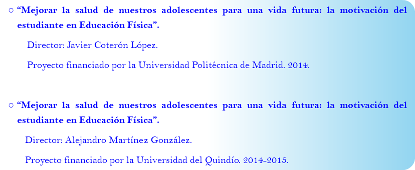 “Mejorar la salud de nuestros adolescentes para una vida futura: la motivación del estudiante en Educación Física”. Director: Javier Coterón López. Proyecto financiado por la Universidad Politécnica de Madrid. 2014. “Mejorar la salud de nuestros adolescentes para una vida futura: la motivación del estudiante en Educación Física”. Director: Alejandro Martínez González. Proyecto financiado por la Universidad del Quindío. 2014-2015.