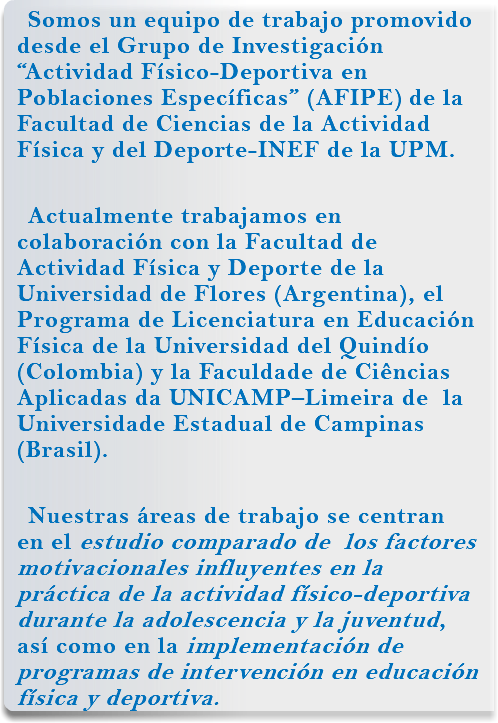 Somos un equipo de trabajo promovido desde el Grupo de Investigación “Actividad Físico-Deportiva en Poblaciones Específicas” (AFIPE) de la Facultad de Ciencias de la Actividad Física y del Deporte-INEF de la UPM. Actualmente trabajamos en colaboración con la Facultad de Actividad Física y Deporte de la Universidad de Flores (Argentina), el Programa de Licenciatura en Educación Física de la Universidad del Quindío (Colombia) y la Faculdade de Ciências Aplicadas da UNICAMP–Limeira de la Universidade Estadual de Campinas (Brasil). Nuestras áreas de trabajo se centran en el estudio comparado de los factores motivacionales influyentes en la práctica de la actividad físico-deportiva durante la adolescencia y la juventud, así como en la implementación de programas de intervención en educación física y deportiva.