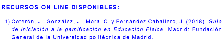 RECURSOS ON LINE DISPONIBLES: Coterón, J., González, J., Mora, C. y Fernández Caballero, J. (2018). Guía de iniciación a la gamificación en Educación Física. Madrid: Fundación General de la Universidad politécnica de Madrid.